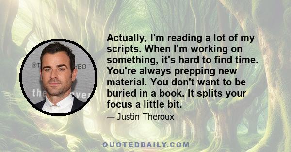 Actually, I'm reading a lot of my scripts. When I'm working on something, it's hard to find time. You're always prepping new material. You don't want to be buried in a book. It splits your focus a little bit.