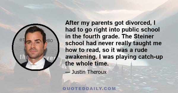 After my parents got divorced, I had to go right into public school in the fourth grade. The Steiner school had never really taught me how to read, so it was a rude awakening. I was playing catch-up the whole time.