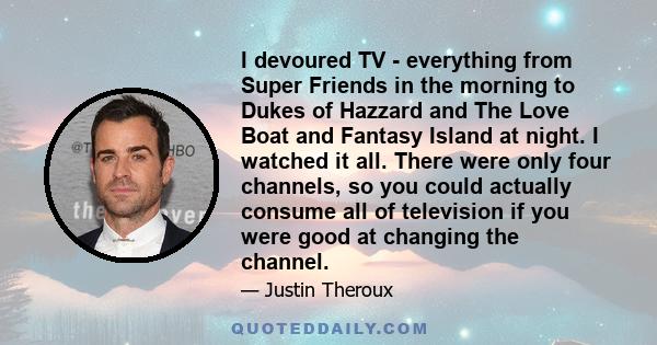 I devoured TV - everything from Super Friends in the morning to Dukes of Hazzard and The Love Boat and Fantasy Island at night. I watched it all. There were only four channels, so you could actually consume all of