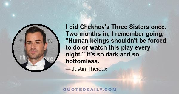 I did Chekhov's Three Sisters once. Two months in, I remember going, Human beings shouldn't be forced to do or watch this play every night. It's so dark and so bottomless.