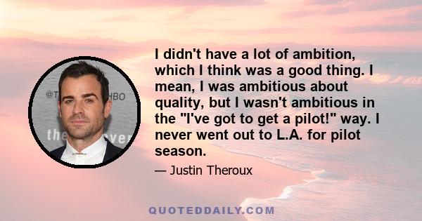 I didn't have a lot of ambition, which I think was a good thing. I mean, I was ambitious about quality, but I wasn't ambitious in the I've got to get a pilot! way. I never went out to L.A. for pilot season.