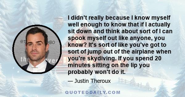 I didn't really because I know myself well enough to know that if I actually sit down and think about sort of I can spook myself out like anyone, you know? It's sort of like you've got to sort of jump out of the