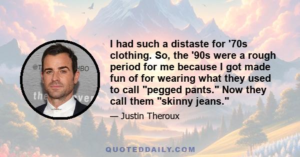 I had such a distaste for '70s clothing. So, the '90s were a rough period for me because I got made fun of for wearing what they used to call pegged pants. Now they call them skinny jeans.