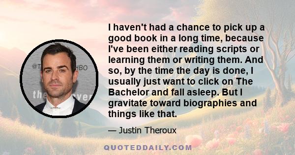 I haven't had a chance to pick up a good book in a long time, because I've been either reading scripts or learning them or writing them. And so, by the time the day is done, I usually just want to click on The Bachelor