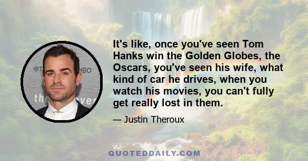 It's like, once you've seen Tom Hanks win the Golden Globes, the Oscars, you've seen his wife, what kind of car he drives, when you watch his movies, you can't fully get really lost in them.