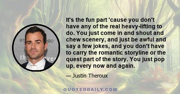 It's the fun part 'cause you don't have any of the real heavy-lifting to do. You just come in and shout and chew scenery, and just be awful and say a few jokes, and you don't have to carry the romantic storyline or the