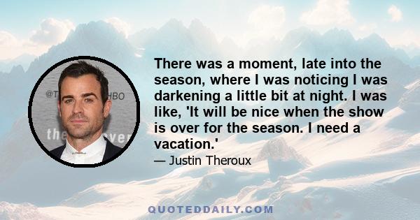 There was a moment, late into the season, where I was noticing I was darkening a little bit at night. I was like, 'It will be nice when the show is over for the season. I need a vacation.'