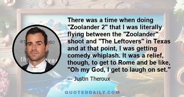 There was a time when doing Zoolander 2 that I was literally flying between the Zoolander shoot and The Leftovers in Texas and at that point, I was getting comedy whiplash. It was a relief, though, to get to Rome and be 