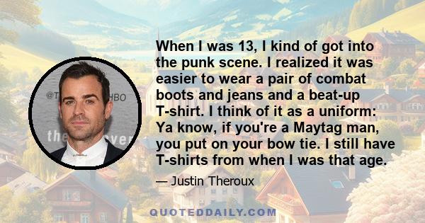 When I was 13, I kind of got into the punk scene. I realized it was easier to wear a pair of combat boots and jeans and a beat-up T-shirt. I think of it as a uniform: Ya know, if you're a Maytag man, you put on your bow 
