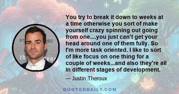 You try to break it down to weeks at a time otherwise you sort of make yourself crazy spinning out going from one....you just can't get your head around one of them fully. So I'm more task oriented. I like to sort of