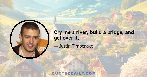 Cry me a river, build a bridge, and get over it.