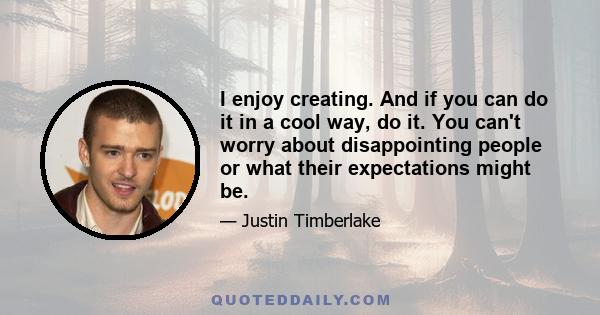 I enjoy creating. And if you can do it in a cool way, do it. You can't worry about disappointing people or what their expectations might be.