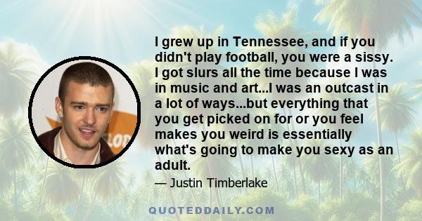 I grew up in Tennessee, and if you didn't play football, you were a sissy. I got slurs all the time because I was in music and art...I was an outcast in a lot of ways...but everything that you get picked on for or you