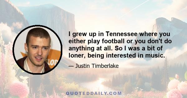 I grew up in Tennessee where you either play football or you don't do anything at all. So I was a bit of loner, being interested in music.