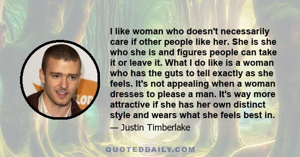 I like woman who doesn't necessarily care if other people like her. She is she who she is and figures people can take it or leave it. What I do like is a woman who has the guts to tell exactly as she feels. It's not