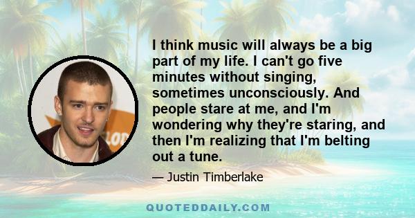 I think music will always be a big part of my life. I can't go five minutes without singing, sometimes unconsciously. And people stare at me, and I'm wondering why they're staring, and then I'm realizing that I'm