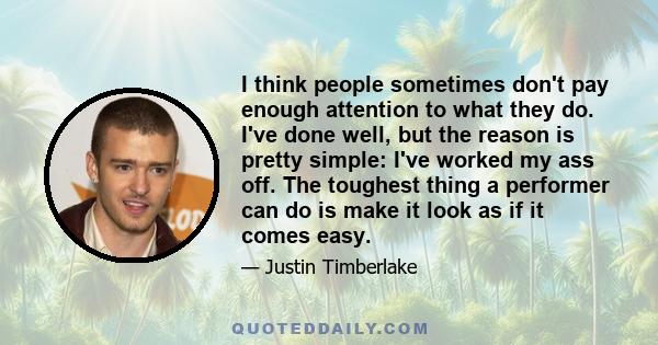 I think people sometimes don't pay enough attention to what they do. I've done well, but the reason is pretty simple: I've worked my ass off. The toughest thing a performer can do is make it look as if it comes easy.