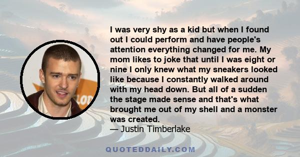 I was very shy as a kid but when I found out I could perform and have people's attention everything changed for me. My mom likes to joke that until I was eight or nine I only knew what my sneakers looked like because I