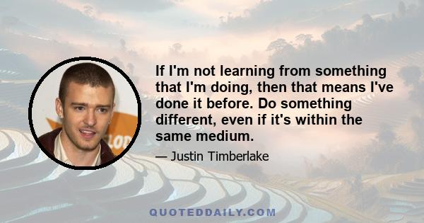 If I'm not learning from something that I'm doing, then that means I've done it before. Do something different, even if it's within the same medium.