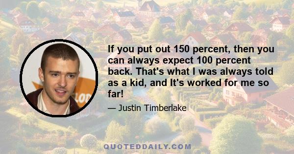 If you put out 150 percent, then you can always expect 100 percent back. That's what I was always told as a kid, and It's worked for me so far!