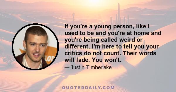 If you're a young person, like I used to be and you're at home and you're being called weird or different, I'm here to tell you your critics do not count. Their words will fade. You won't.