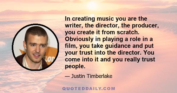 In creating music you are the writer, the director, the producer, you create it from scratch. Obviously in playing a role in a film, you take guidance and put your trust into the director. You come into it and you