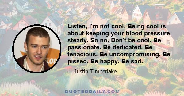 Listen, I'm not cool. Being cool is about keeping your blood pressure steady. So no. Don't be cool. Be passionate. Be dedicated. Be tenacious. Be uncompromising. Be pissed. Be happy. Be sad.