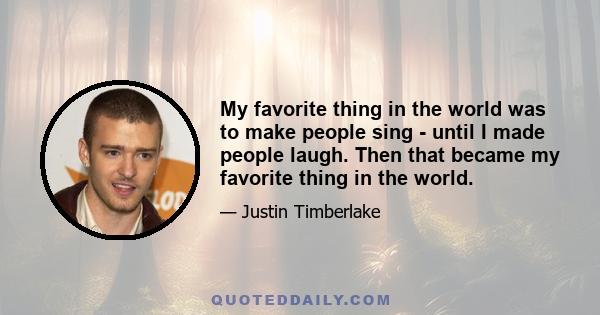 My favorite thing in the world was to make people sing - until I made people laugh. Then that became my favorite thing in the world.