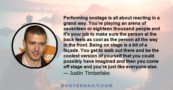 Performing onstage is all about reacting in a grand way. You're playing an arena of seventeen or eighteen thousand people and it's your job to make sure the person at the back feels as cool as the person all the way in