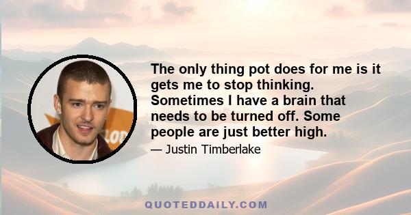 The only thing pot does for me is it gets me to stop thinking. Sometimes I have a brain that needs to be turned off. Some people are just better high.