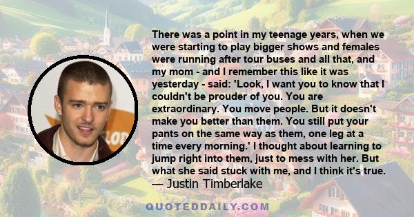 There was a point in my teenage years, when we were starting to play bigger shows and females were running after tour buses and all that, and my mom - and I remember this like it was yesterday - said: 'Look, I want you