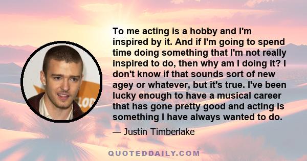 To me acting is a hobby and I'm inspired by it. And if I'm going to spend time doing something that I'm not really inspired to do, then why am I doing it? I don't know if that sounds sort of new agey or whatever, but