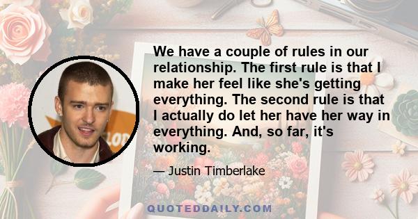 We have a couple of rules in our relationship. The first rule is that I make her feel like she's getting everything. The second rule is that I actually do let her have her way in everything. And, so far, it's working.