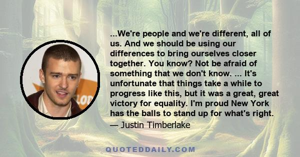 ...We're people and we're different, all of us. And we should be using our differences to bring ourselves closer together. You know? Not be afraid of something that we don't know. ... It's unfortunate that things take a 