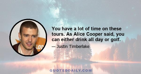 You have a lot of time on these tours. As Alice Cooper said, you can either drink all day or golf.