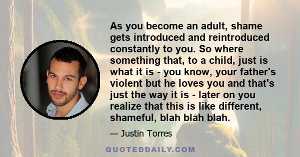 As you become an adult, shame gets introduced and reintroduced constantly to you. So where something that, to a child, just is what it is - you know, your father's violent but he loves you and that's just the way it is