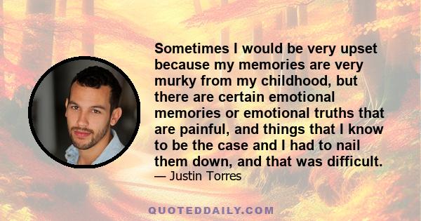 Sometimes I would be very upset because my memories are very murky from my childhood, but there are certain emotional memories or emotional truths that are painful, and things that I know to be the case and I had to