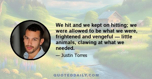 We hit and we kept on hitting; we were allowed to be what we were, frightened and vengeful — little animals, clawing at what we needed.