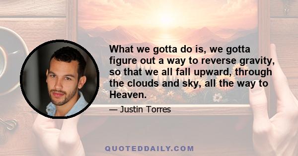 What we gotta do is, we gotta figure out a way to reverse gravity, so that we all fall upward, through the clouds and sky, all the way to Heaven.