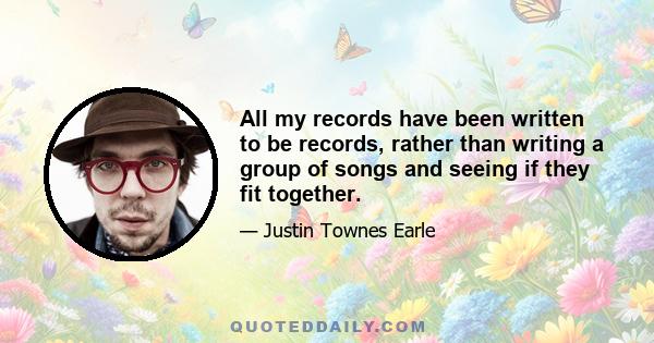 All my records have been written to be records, rather than writing a group of songs and seeing if they fit together.