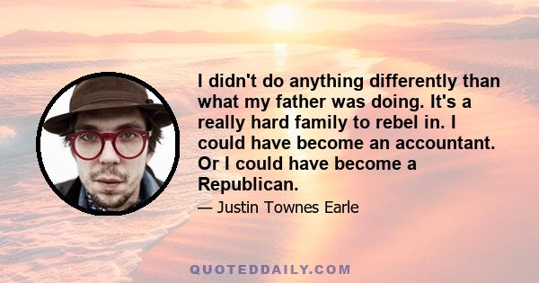 I didn't do anything differently than what my father was doing. It's a really hard family to rebel in. I could have become an accountant. Or I could have become a Republican.