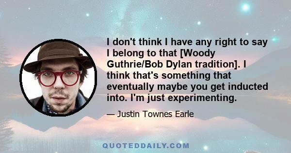 I don't think I have any right to say I belong to that [Woody Guthrie/Bob Dylan tradition]. I think that's something that eventually maybe you get inducted into. I'm just experimenting.