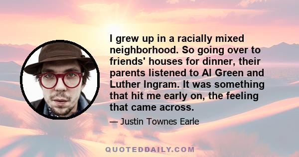 I grew up in a racially mixed neighborhood. So going over to friends' houses for dinner, their parents listened to Al Green and Luther Ingram. It was something that hit me early on, the feeling that came across.