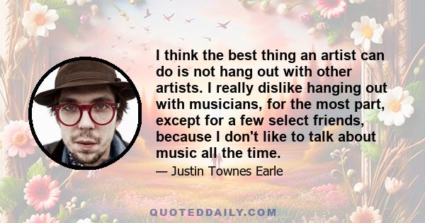 I think the best thing an artist can do is not hang out with other artists. I really dislike hanging out with musicians, for the most part, except for a few select friends, because I don't like to talk about music all