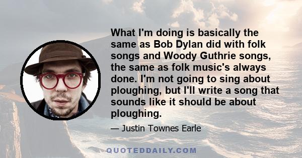 What I'm doing is basically the same as Bob Dylan did with folk songs and Woody Guthrie songs, the same as folk music's always done. I'm not going to sing about ploughing, but I'll write a song that sounds like it