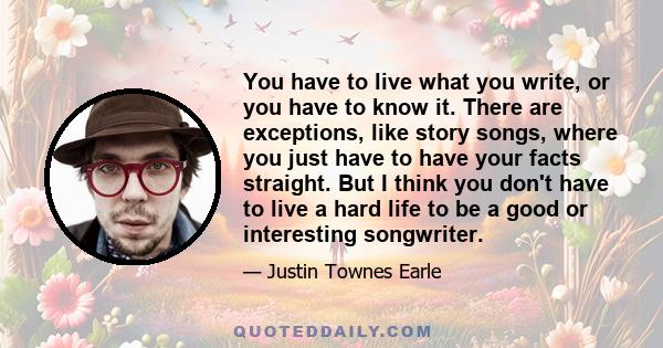 You have to live what you write, or you have to know it. There are exceptions, like story songs, where you just have to have your facts straight. But I think you don't have to live a hard life to be a good or