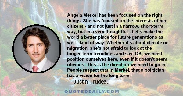 Angela Merkel has been focused on the right things. She has focused on the interests of her citizens - and not just in a narrow, short-term way, but in a very thoughtful - Let's make the world a better place for future