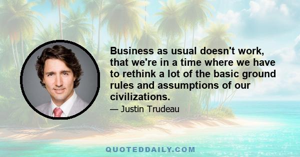 Business as usual doesn't work, that we're in a time where we have to rethink a lot of the basic ground rules and assumptions of our civilizations.