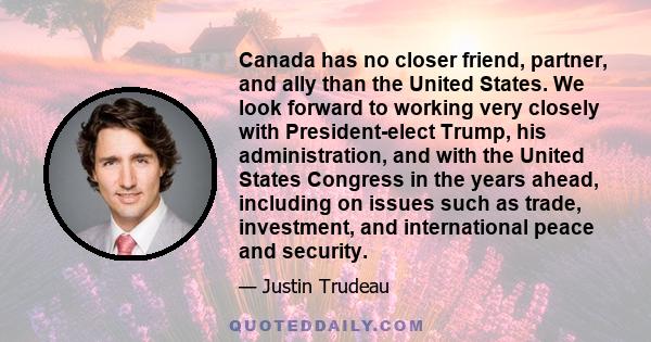 Canada has no closer friend, partner, and ally than the United States. We look forward to working very closely with President-elect Trump, his administration, and with the United States Congress in the years ahead,