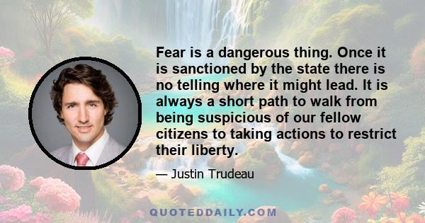 Fear is a dangerous thing. Once it is sanctioned by the state there is no telling where it might lead. It is always a short path to walk from being suspicious of our fellow citizens to taking actions to restrict their